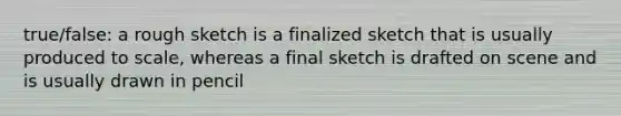 true/false: a rough sketch is a finalized sketch that is usually produced to scale, whereas a final sketch is drafted on scene and is usually drawn in pencil