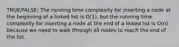 TRUE/FALSE: The running time complexity for inserting a node at the beginning of a linked list is O(1), but the running time complexity for inserting a node at the end of a linked list is O(n) because we need to walk through all nodes to reach the end of the list.