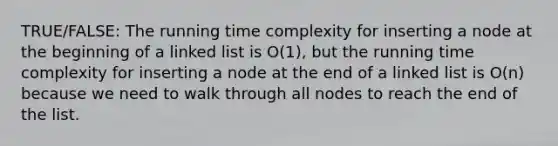 TRUE/FALSE: The running time complexity for inserting a node at the beginning of a linked list is O(1), but the running time complexity for inserting a node at the end of a linked list is O(n) because we need to walk through all nodes to reach the end of the list.