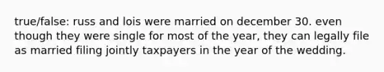 true/false: russ and lois were married on december 30. even though they were single for most of the year, they can legally file as married filing jointly taxpayers in the year of the wedding.