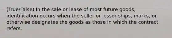 (True/False) In the sale or lease of most future goods, identification occurs when the seller or lessor ships, marks, or otherwise designates the goods as those in which the contract refers.