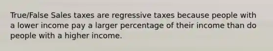 True/False Sales taxes are regressive taxes because people with a lower income pay a larger percentage of their income than do people with a higher income.