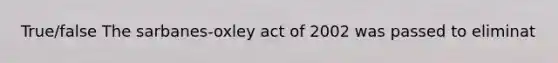 True/false The sarbanes-oxley act of 2002 was passed to eliminat