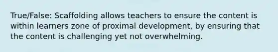 True/False: Scaffolding allows teachers to ensure the content is within learners zone of proximal development, by ensuring that the content is challenging yet not overwhelming.