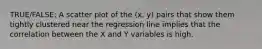 TRUE/FALSE: A scatter plot of the (x, y) pairs that show them tightly clustered near the regression line implies that the correlation between the X and Y variables is high.