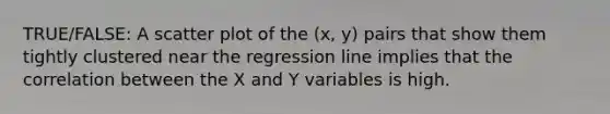 TRUE/FALSE: A scatter plot of the (x, y) pairs that show them tightly clustered near the regression line implies that the correlation between the X and Y variables is high.