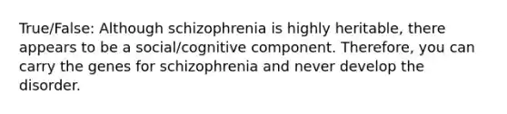 True/False: Although schizophrenia is highly heritable, there appears to be a social/cognitive component. Therefore, you can carry the genes for schizophrenia and never develop the disorder.