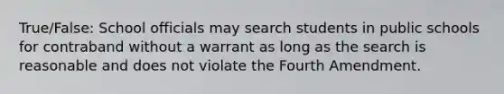 True/False: School officials may search students in public schools for contraband without a warrant as long as the search is reasonable and does not violate the Fourth Amendment.