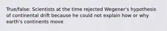 True/false: Scientists at the time rejected Wegener's hypothesis of continental drift because he could not explain how or why earth's continents move