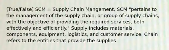 (True/False) SCM = Supply Chain Mangement. SCM "pertains to the management of the supply chain, or group of supply chains, with the objective of providing the required services, both effectively and efficiently." Supply includes materials, components, equipment, logistics, and customer service. Chain refers to the entities that provide the supplies