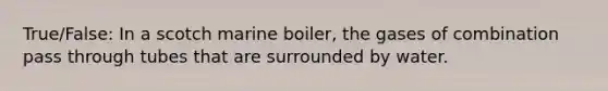 True/False: In a scotch marine boiler, the gases of combination pass through tubes that are surrounded by water.