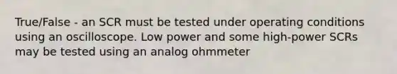 True/False - an SCR must be tested under operating conditions using an oscilloscope. Low power and some high-power SCRs may be tested using an analog ohmmeter