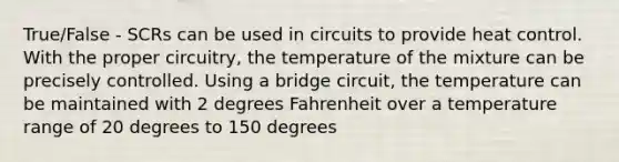 True/False - SCRs can be used in circuits to provide heat control. With the proper circuitry, the temperature of the mixture can be precisely controlled. Using a bridge circuit, the temperature can be maintained with 2 degrees Fahrenheit over a temperature range of 20 degrees to 150 degrees