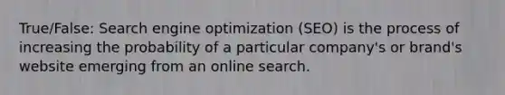 True/False: Search engine optimization (SEO) is the process of increasing the probability of a particular company's or brand's website emerging from an online search.