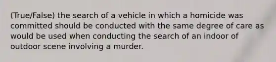 (True/False) the search of a vehicle in which a homicide was committed should be conducted with the same degree of care as would be used when conducting the search of an indoor of outdoor scene involving a murder.