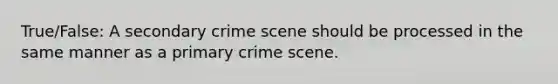 True/False: A secondary crime scene should be processed in the same manner as a primary crime scene.