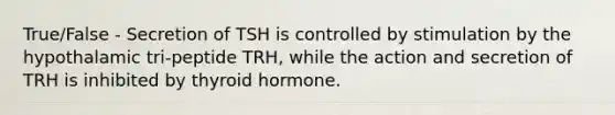 True/False - Secretion of TSH is controlled by stimulation by the hypothalamic tri-peptide TRH, while the action and secretion of TRH is inhibited by thyroid hormone.