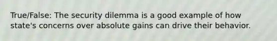 True/False: The security dilemma is a good example of how state's concerns over absolute gains can drive their behavior.