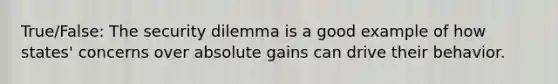 True/False: The security dilemma is a good example of how states' concerns over absolute gains can drive their behavior.