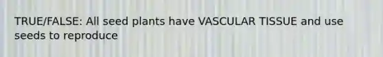 TRUE/FALSE: All seed plants have VASCULAR TISSUE and use seeds to reproduce