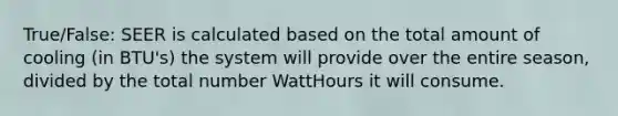 True/False: SEER is calculated based on the total amount of cooling (in BTU's) the system will provide over the entire season, divided by the total number WattHours it will consume.