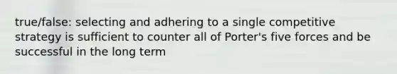 true/false: selecting and adhering to a single competitive strategy is sufficient to counter all of Porter's five forces and be successful in the long term