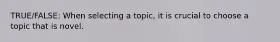 TRUE/FALSE: When selecting a topic, it is crucial to choose a topic that is novel.