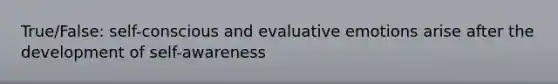 True/False: self-conscious and evaluative emotions arise after the development of self-awareness