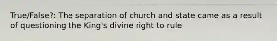 True/False?: The separation of church and state came as a result of questioning the King's divine right to rule