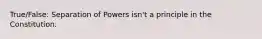 True/False: Separation of Powers isn't a principle in the Constitution.
