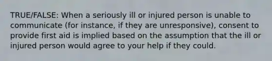 TRUE/FALSE: When a seriously ill or injured person is unable to communicate (for instance, if they are unresponsive), consent to provide first aid is implied based on the assumption that the ill or injured person would agree to your help if they could.