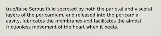 true/false Serous fluid secreted by both the parietal and visceral layers of the pericardium, and released into the pericardial cavity, lubricates the membranes and facilitates the almost frictionless movement of the heart when it beats.