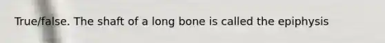 True/false. The shaft of a long bone is called the epiphysis