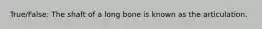 True/False: The shaft of a long bone is known as the articulation.