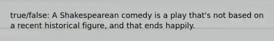 true/false: A Shakespearean comedy is a play that's not based on a recent historical figure, and that ends happily.