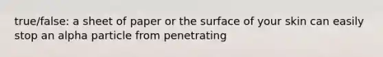 true/false: a sheet of paper or the surface of your skin can easily stop an alpha particle from penetrating