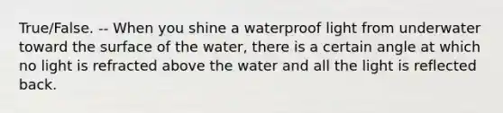 True/False. -- When you shine a waterproof light from underwater toward the surface of the water, there is a certain angle at which no light is refracted above the water and all the light is reflected back.