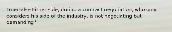 True/False Either side, during a contract negotiation, who only considers his side of the industry, is not negotiating but demanding?