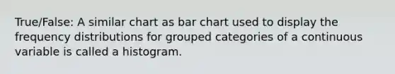 True/False: A similar chart as bar chart used to display the frequency distributions for grouped categories of a continuous variable is called a histogram.