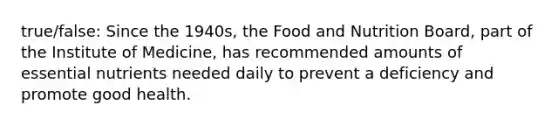 true/false: Since the 1940s, the Food and Nutrition Board, part of the Institute of Medicine, has recommended amounts of essential nutrients needed daily to prevent a deficiency and promote good health.