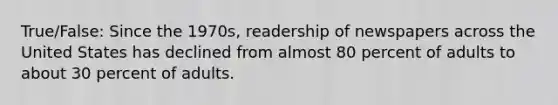 True/False: Since the 1970s, readership of newspapers across the United States has declined from almost 80 percent of adults to about 30 percent of adults.