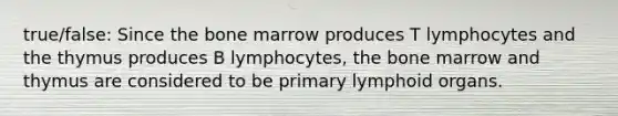 true/false: Since the bone marrow produces T lymphocytes and the thymus produces B lymphocytes, the bone marrow and thymus are considered to be primary lymphoid organs.