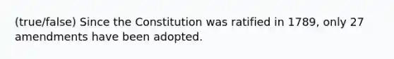 (true/false) Since the Constitution was ratified in 1789, only 27 amendments have been adopted.