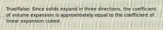 True/False: Since solids expand in three directions, the coefficient of volume expansion is approximately equal to the coefficient of linear expansion cubed.