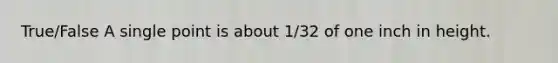 True/False A single point is about 1/32 of one inch in height.