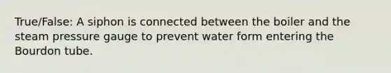 True/False: A siphon is connected between the boiler and the steam pressure gauge to prevent water form entering the Bourdon tube.