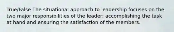 True/False The situational approach to leadership focuses on the two major responsibilities of the leader: accomplishing the task at hand and ensuring the satisfaction of the members.