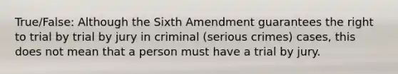 True/False: Although the Sixth Amendment guarantees the right to trial by trial by jury in criminal (serious crimes) cases, this does not mean that a person must have a trial by jury.