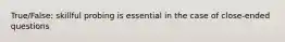 True/False: skillful probing is essential in the case of close-ended questions