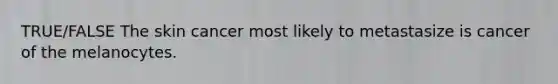TRUE/FALSE The skin cancer most likely to metastasize is cancer of the melanocytes.